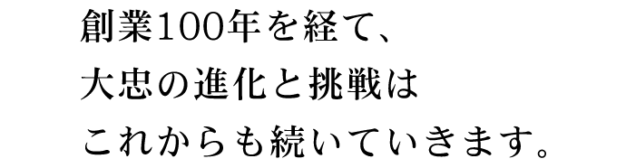 創業100年を経て、大忠の進化と挑戦はこれからも続いていきます。